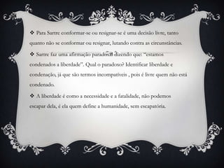  Para Sartre conformar-se ou resignar-se é uma decisão livre, tanto
quanto não se conformar ou resignar, lutando contra as circunstâncias.

 Sartre faz uma afirmação paradoxal dizendo que: “estamos
condenados a liberdade”. Qual o paradoxo? Identificar liberdade e
condenação, já que são termos incompatíveis , pois é livre quem não está
condenado.

 A liberdade é como a necessidade e a fatalidade, não podemos
escapar dela, é ela quem define a humanidade, sem escapatória.
 