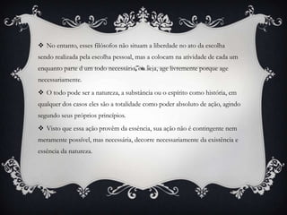  No entanto, esses filósofos não situam a liberdade no ato da escolha
sendo realizada pela escolha pessoal, mas a colocam na atividade de cada um
enquanto parte d um todo necessário, ou seja, age livremente porque age
necessariamente.
 O todo pode ser a natureza, a substância ou o espírito como história, em
qualquer dos casos eles são a totalidade como poder absoluto de ação, agindo
segundo seus próprios princípios.
 Visto que essa ação provêm da essência, sua ação não é contingente nem
meramente possível, mas necessária, decorre necessariamente da existência e
essência da natureza.
 