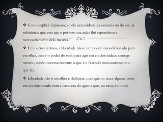  Como explica Espinosa, é pela necessidade da essência ou do ser da
substância que esta age e por isso sua ação flui espontânea e
necessariamente dela mesma.

 Em outros termos, a liberdade não é um poder incondicionado para
escolher, mas é o poder do todo para agir em conformidade consigo
mesmo, sendo necessariamente o que é e fazendo necessariamente o
que faz.

 Liberdade não é escolher e deliberar, mas agir ou fazer alguma coisa
em conformidade com a natureza do agente que, no caso, é o todo.
 