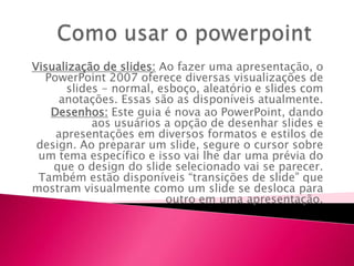 Visualização de slides: Ao fazer uma apresentação, o
  PowerPoint 2007 oferece diversas visualizações de
      slides - normal, esboço, aleatório e slides com
     anotações. Essas são as disponíveis atualmente.
   Desenhos: Este guia é nova ao PowerPoint, dando
           aos usuários a opção de desenhar slides e
    apresentações em diversos formatos e estilos de
 design. Ao preparar um slide, segure o cursor sobre
 um tema específico e isso vai lhe dar uma prévia do
    que o design do slide selecionado vai se parecer.
 Também estão disponíveis “transições de slide” que
mostram visualmente como um slide se desloca para
                         outro em uma apresentação.
 