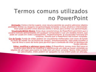 Animação: Como o termo sugere, esse recurso permite ao usuário adicionar objetos
animados, textos ou imagens na apresentação tornando-o mais atrativo e interessante.
        Você pode escolher entre diversos estilos e temas para animar sua apresentação.
    Visualizador&Slide Mestre: Estas duas características do PowerPoint permitem que o
usuário execute apresentações em qualquer computador e crie um modelo mestre, que
  pode ser usado em slides subseqüentes, respectivamente. O visualizador funciona em
                                 sistemas, mesmo que o PowerPoint não estiver instalado.
 Cor de fundo: Fundo de slides podem ser visualmente melhorados com cores de fundo
   ao invés de mantê-los no branco de sempre. Simultaneamente, você pode escolher o
     tipo de letra e cores do texto para permitir que o conteúdo do slide se destaque do
                                                                          fundo colorido.
       Editar, modificar e adicionar novos slides: O PowerPoint, tornou mais fácil para os
       usuários para alterar ou modificar a aparência de um slide ao mover conteúdo ou
   objetos de um lugar para outro no slide com um clicar-arrastar. Novos slides podem
            ser adicionados, slides podem ser apagados ou sua ordem pode ser alterada.
 