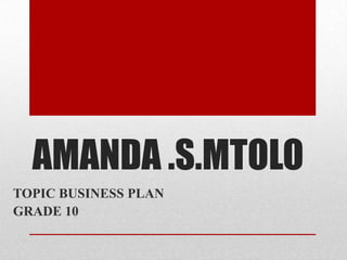 AMANDA .S.MTOLO
TOPIC BUSINESS PLAN
GRADE 10
 