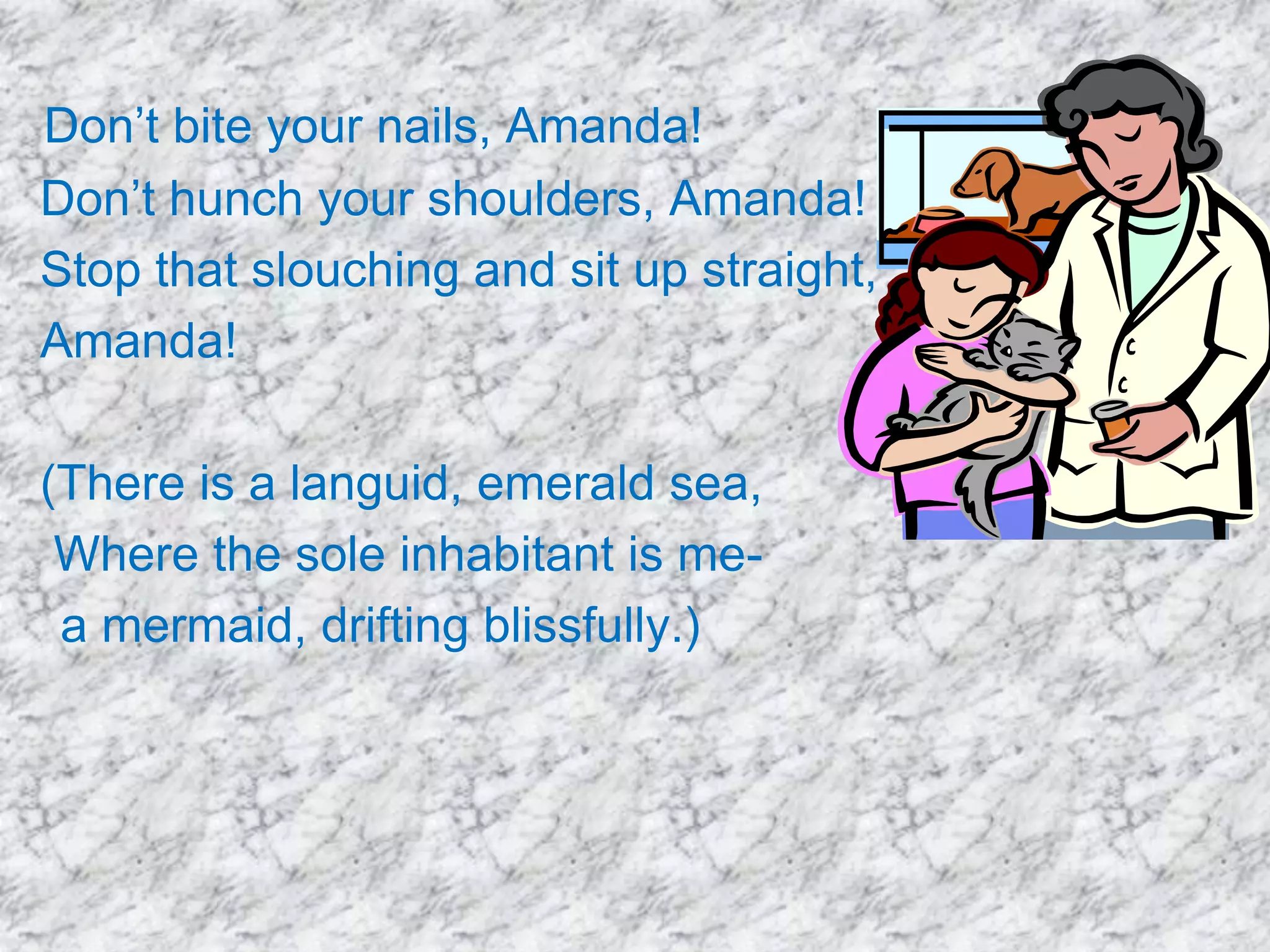 Don’t bite your nails, Amanda!
Don’t hunch your shoulders, Amanda!
Stop that slouching and sit up straight,
Amanda!
(There is a languid, emerald sea,
Where the sole inhabitant is mea mermaid, drifting blissfully.)

 