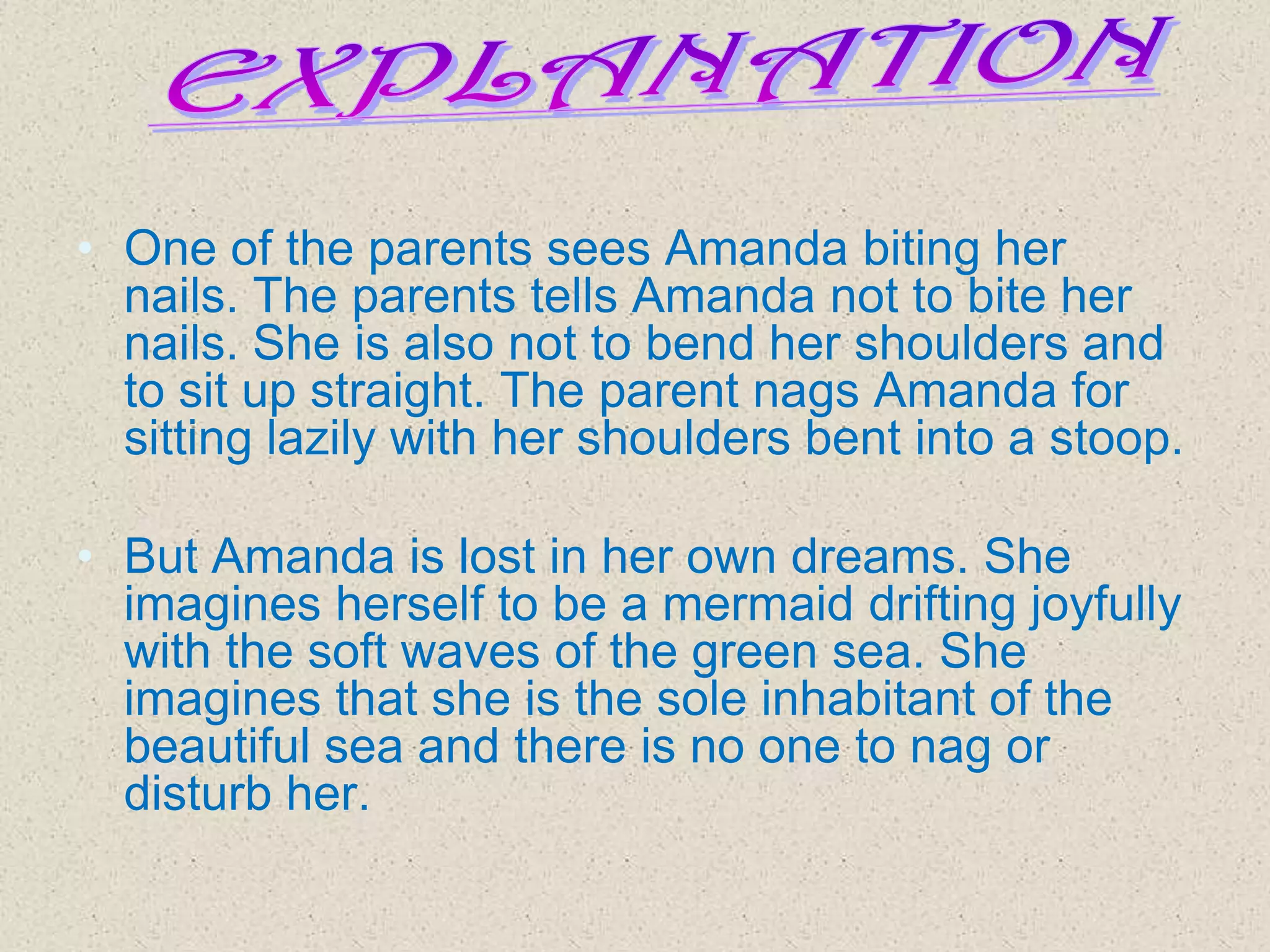 • One of the parents sees Amanda biting her
nails. The parents tells Amanda not to bite her
nails. She is also not to bend her shoulders and
to sit up straight. The parent nags Amanda for
sitting lazily with her shoulders bent into a stoop.

• But Amanda is lost in her own dreams. She
imagines herself to be a mermaid drifting joyfully
with the soft waves of the green sea. She
imagines that she is the sole inhabitant of the
beautiful sea and there is no one to nag or
disturb her.

 