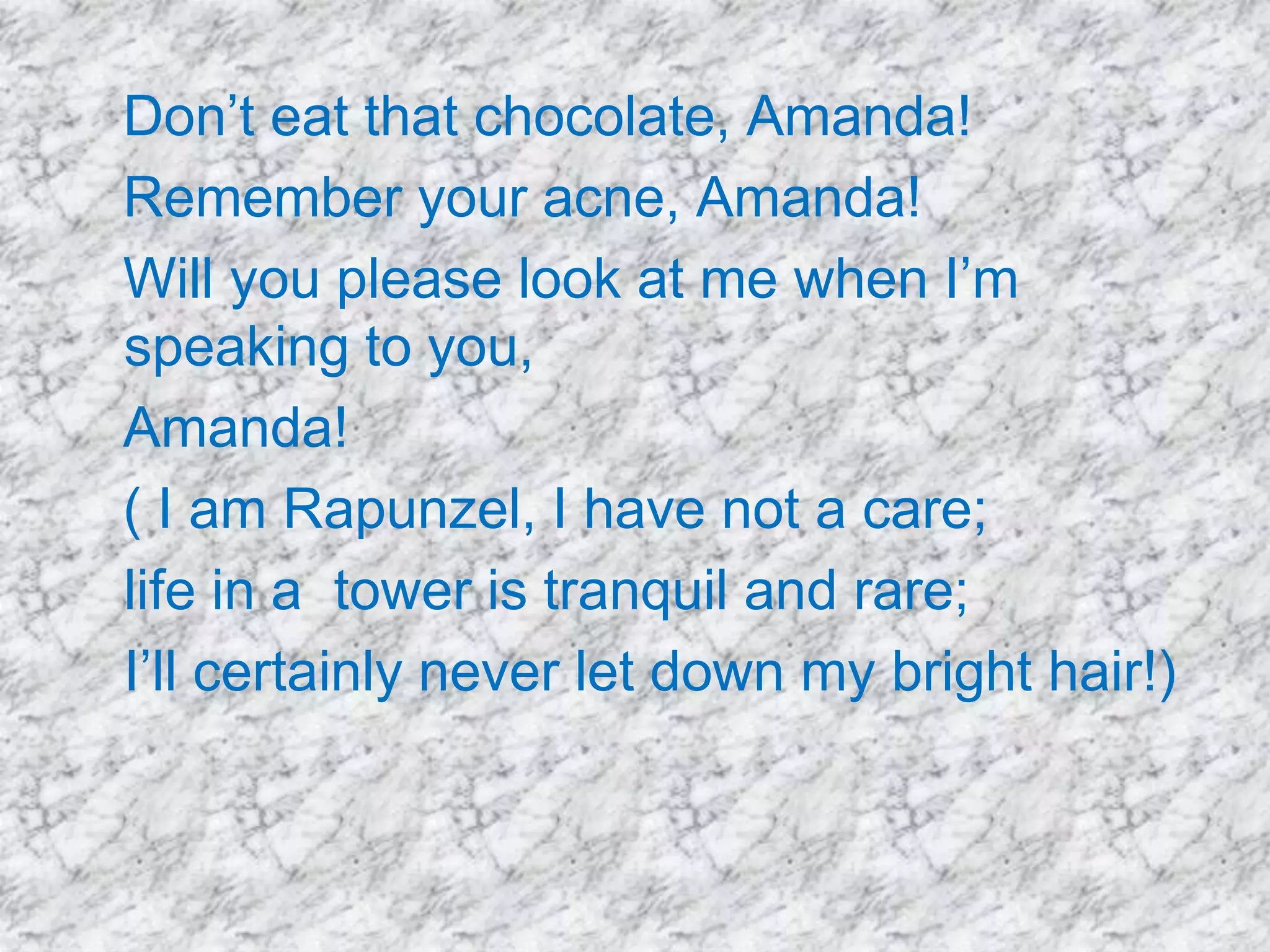 Don’t eat that chocolate, Amanda!
Remember your acne, Amanda!
Will you please look at me when I’m
speaking to you,
Amanda!
( I am Rapunzel, I have not a care;
life in a tower is tranquil and rare;
I’ll certainly never let down my bright hair!)

 