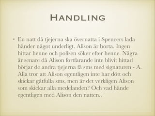 Handling
• En natt då tjejerna ska övernatta i Spencers lada
händer något underligt. Alison är borta. Ingen
hittar henne och polisen söker efter henne. Några
år senare då Alison fortfarande inte blivit hittad
börjar de andra tjejerna få sms med signaturen - A.
Alla tror att Alison egentligen inte har dött och
skickar gåtfulla sms, men är det verkligen Alison
som skickar alla medelanden? Och vad hände
egentligen med Alison den natten..

 