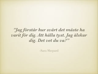 ”Jag förstår hur svårt det måste ha
varit för dig. Att hålla tyst. Jag älskar
dig. Det vet du va?”
-Sara Shepard

 