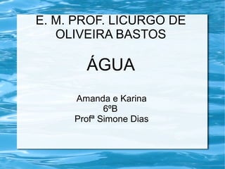 E. M. PROF. LICURGO DE 
OLIVEIRA BASTOS 
ÁGUA 
Amanda e Karina 
6ºB 
Profª Simone Dias 
 