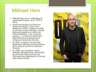 Mikhael Hers
 Mikhaël Hers est un réalisateur et
scénariste français, né en 1975 à
Paris.
 Après des études à la Fémis en
section production, dont il sort
diplômé en 2004, il réalise en 2006
un premier moyen métrage, Charell,
librement adapté d’un roman de
Patrick Modiano (« De si braves
garçons ». Le film est notamment
sélectionné à la Semaine de la
critique du festival de Cannes.
 En 2007, il réalise Primrose Hill,
également sélectionné à la Semaine
de la critique et primé à Clermont-
Ferrand.
 En 2009, son troisième moyen
métrage, Montparnasse, est lauréat
du prix Jean-Vigo et primé à la
Quinzaine des réalisateurs à Cannes
cette même année.
 