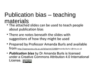Publication bias – teaching
materials
• The attached slides can be used to teach people
about publication bias
• There are notes beneath the slides with
suggestions of how they might be used
• Prepared by Professor Amanda Burls and available
from http://openaccess.city.ac.uk/id/eprint/13488Amanda.Burls.1@city.ac.uk
• Publication bias by Dr Amanda Burls is licensed
under a Creative Commons Attribution 4.0 International
License.
 