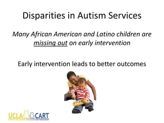 Disparities in Autism Services
Many African American and Latino children are
missing out on early intervention
Early intervention leads to better outcomes
 