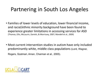 Partnering in South Los Angeles
• Families of lower levels of education, lower financial income,
and racial/ethnic minority background have been found to
experience greater limitations in accessing services for ASD
(Thomas, Ellis, McLaurin, Daniels, & Morrissey, 2007; Mandell et al., 2009)
• Most current intervention studies in autism have only included
predominantly white, middle class populations (Lord, Wagner,
Rogers, Szatmari, Aman, Charman et al., 2005).
 