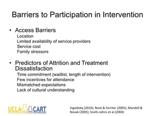 Barriers to Participation in Intervention
• Access Barriers
Location
Limited availability of service providers
Service cost
Family stressors
• Predictors of Attrition and Treatment
Dissatisfaction
Time commitment (waitlist, length of intervention)
Few incentives for attendance
Mismatched expectations
Lack of cultural understanding
Ingoldsby (2010); Nock & Ferriter (2005); Mandell &
Novak (2005); Snells-Johns et al.(2004)
 