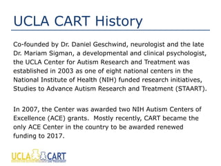 UCLA CART History
Co-founded by Dr. Daniel Geschwind, neurologist and the late
Dr. Mariam Sigman, a developmental and clinical psychologist,
the UCLA Center for Autism Research and Treatment was
established in 2003 as one of eight national centers in the
National Institute of Health (NIH) funded research initiatives,
Studies to Advance Autism Research and Treatment (STAART).
In 2007, the Center was awarded two NIH Autism Centers of
Excellence (ACE) grants. Mostly recently, CART became the
only ACE Center in the country to be awarded renewed
funding to 2017.
 