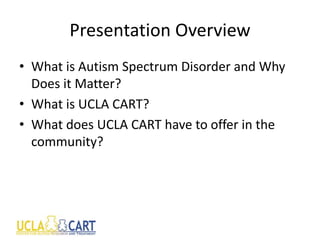 Presentation Overview
• What is Autism Spectrum Disorder and Why
Does it Matter?
• What is UCLA CART?
• What does UCLA CART have to offer in the
community?
 