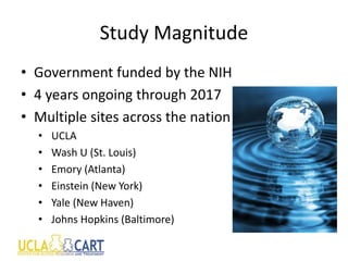 Study Magnitude
• Government funded by the NIH
• 4 years ongoing through 2017
• Multiple sites across the nation
• UCLA
• Wash U (St. Louis)
• Emory (Atlanta)
• Einstein (New York)
• Yale (New Haven)
• Johns Hopkins (Baltimore)
 