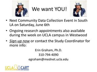 We want YOU!
• Next Community Data Collection Event in South
LA on Saturday, June 6th
• Ongoing research appointments also available
during the week on UCLA campus in Westwood
• Sign-up now or contact the Study Coordinator for
more info:
Erin Graham, Ph.D.
310-794-4090
egraham@mednet.ucla.edu
 