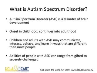 What is Autism Spectrum Disorder?
• Autism Spectrum Disorder (ASD) is a disorder of brain
development
• Onset in childhood; continues into adulthood
• Children and adults with ASD may communicate,
interact, behave, and learn in ways that are different
than most people
• Abilities of people with ASD can range from gifted to
severely challenged
CDC Learn the Signs. Act Early. www.cdc.gov/actearly
 