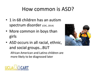 How common is ASD?
• 1 in 68 children has an autism
spectrum disorder (CDC, 2014)
• More common in boys than
girls
• ASD occurs in all racial, ethnic,
and social groups…BUT
African American and Latino children are
more likely to be diagnosed later
 