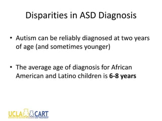 Disparities in ASD Diagnosis
• Autism can be reliably diagnosed at two years
of age (and sometimes younger)
• The average age of diagnosis for African
American and Latino children is 6-8 years
 