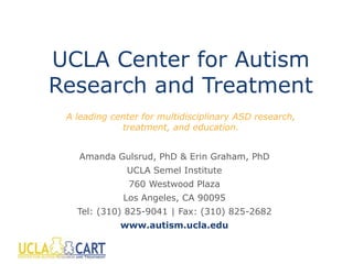 UCLA Center for Autism
Research and Treatment
Amanda Gulsrud, PhD & Erin Graham, PhD
UCLA Semel Institute
760 Westwood Plaza
Los Angeles, CA 90095
Tel: (310) 825-9041 | Fax: (310) 825-2682
www.autism.ucla.edu
A leading center for multidisciplinary ASD research,
treatment, and education.
 