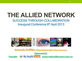 1




THE ALLIED NETWORK
   SUCCESS THROUGH COLLABORATION
     Inaugural Conference 6th April 2013




    Amanda Griffiths BAppSc(Optom)(First Class Honours)
                       Optometrist
Founder                     www.myhealthcareer.com.au
 