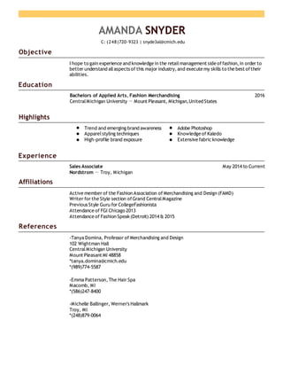 Objective
Education
Highlights
Experience
Affiliations
References
AMANDA SNYDER
C: (248)720-9323 | snyde3al@cmich.edu
I hope to gain experience and knowledge in the retailmanagement side offashion,in order to
better understand allaspects of this major industry,and execute my skills to the best oftheir
abilities.
Bachelors of Applied Arts, Fashion Merchandising 2016
CentralMichigan University － Mount Pleasant, Michigan,United States
Trend and emerging brand awareness Adobe Photoshop
Apparelstyling techniques Knowledge of Kaledo
High-profile brand exposure Extensive fabricknowledge
Sales Associate May 2014 to Current
Nordstrom － Troy, Michigan
Active member of the Fashion Association of Merchandising and Design (FAMD)
Writer for the Style section ofGrand CentralMagazine
Previous Style Guru for CollegeFashionista
Attendance of FGI Chicago 2013
Attendance of Fashion Speak(Detroit) 2014 & 2015
-Tanya Domina, Professor of Merchandising and Design
102 Wightman Hall
CentralMichigan University
Mount Pleasant MI 48858
*tanya.domina@cmich.edu
*(989)774-5587
-Emma Patterson,The Hair Spa
Macomb, MI
*(586)247-8400
-Michelle Ballinger, Werner's Hallmark
Troy, MI
*(248)879-0064
 