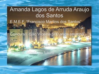 Amanda Lagos de Arruda Araujo
        dos Santos
E.M.E.F. “Francisco Martins dos Santos”


Concurso: São Vicente 500 anos amanhã



Título: A cidade do futuro
 