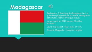 Madagascar
• Madagascar (république de Madagascar) est la
quatrième plus grande île du monde. Madagascar
est située á l’est de l’Afrique du sud.
• Le pays avait en 2013 environ 23 million
habitants.
• Leurs drapeau est rouge, blanc et vert.
• On parle Malagache, francais et anglais.
 