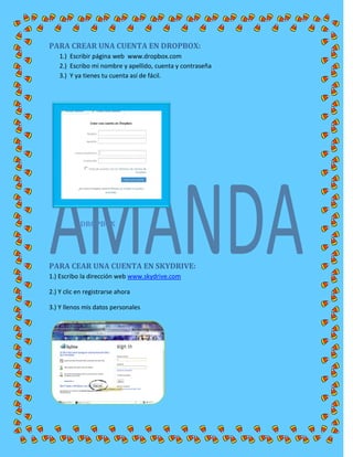 PARA CREAR UNA CUENTA EN DROPBOX:
1.) Escribir página web www.dropbox.com
2.) Escribo mi nombre y apellido, cuenta y contraseña
3.) Y ya tienes tu cuenta así de fácil.
DROPBOX
PARA CEAR UNA CUENTA EN SKYDRIVE:
1.) Escribo la dirección web www.skydrive.com
2.) Y clic en registrarse ahora
3.) Y llenos mis datos personales
 
