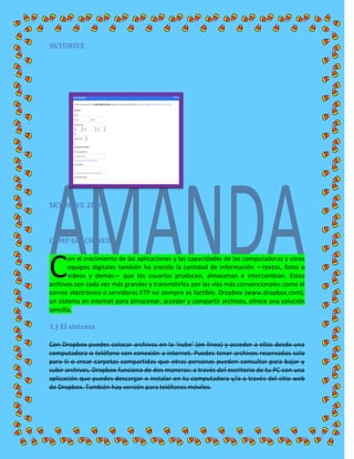 SKYDRIVE
SKYDRIVE 2DO
COMPARACIONES:
on el crecimiento de las aplicaciones y las capacidades de las computadoras y otros
equipos digitales también ha crecido la cantidad de información —textos, fotos o
videos y demás— que los usuarios producen, almacenan e intercambian. Estos
archivos son cada vez más grandes y transmitirlos por las vías más convencionales como el
correo electrónico o servidores FTP no siempre es factible. Dropbox (www.dropbox.com),
un sistema en internet para almacenar, acceder y compartir archivos, ofrece una solución
sencilla.
1.) El sistema
Con Dropbox puedes colocar archivos en la ‘nube’ (en línea) y acceder a ellos desde una
computadora o teléfono con conexión a internet. Puedes tener archivos reservados solo
para ti o crear carpetas compartidas que otras personas pueden consultar para bajar y
subir archivos. Dropbox funciona de dos maneras: a través del escritorio de tu PC con una
aplicación que puedes descargar e instalar en tu computadora y/o a través del sitio web
de Dropbox. También hay versión para teléfonos móviles.
C
 