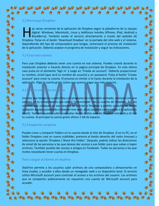 2.) Descarga Dropbox
ay varias versiones de la aplicación de Dropbox según la plataforma de tu equipo
digital: Windows, Macintosh, Linux y teléfonos móviles (iPhone, iPad, Android y
BlackBerry). También existe el servicio directamente a través del website de
Dropbox. Pulsa en el botón ‘Download Dropbox’ en la portada del sitio web y el sistema,
dependiendo del tipo de computadora que tengas, comenzará el proceso de instalación
de la aplicación. Deberás aceptar el programa de instalación y seguir las indicaciones.
3.) Crea una cuenta
Para usar Dropbox deberás tener una cuenta en ese sistema. Puedes crearla durante la
instalación anterior o hacerlo directo en la página principal de Dropbox. En este último
caso pulsa en el elemento ‘Sign in’ y luego en ‘Create an account’. Deberás proporcionar
tu nombre, email (que será tu nombre de usuario) y un password. Pulsa el botón ‘Create
account’ para crear tu cuenta. El proceso es similar si lo haces durante la instalación de la
aplicación. Elige la cuenta gratis (salvo que quieras pagar por más espacio).
4.) Sube y consulta archivos
Una vez que tengas tu cuenta lista y el programa de instalación activado, contarás con una
carpeta en tu computadora que estará ‘sincronizada’ con tu cuenta de Dropbox. Así, los
archivos que coloques en esa carpeta se subirán a Dropbox y podrás consultarlos desde
cualquier equipo conectado a internet (vía web, otras carpetas compartidas o la aplicación
móvil). También puedes subir y consultar desde el sitio web de Dropbox entrando a él con
tu cuenta. Al principio la cuenta gratis ofrece 2 GB de espacio.
5.) Comparte carpetas
Puedes crear y compartir folders en tu cuenta desde el sitio de Dropbox. O en tu PC, en el
folder Dropbox crea un nuevo subfolder, presiona el botón derecho del ratón (mouse) y
selecciona la opción ‘Dropbox / Share this Folder’. Después, podrás indicar las direcciones
de email de las personas a las que deseas dar acceso a ese folder para que suban o bajen
archivos. También puedes dar acceso a amigos en Facebook. Todas las personas a las que
invites necesitarán tener cuenta en Dropbox.
Para cargar archivos en SkyDrive
SkyDrive permite a los usuarios subir archivos de una computadora y almacenarlos en
línea (nube), y acceder a ellos desde un navegador web o su dispositivo local. El servicio
utiliza Microsoft account para controlar el acceso a los archivos del usuario. Los archivos
que se comparten públicamente no requieren una cuenta de Microsoft account para
acceder.
H
 
