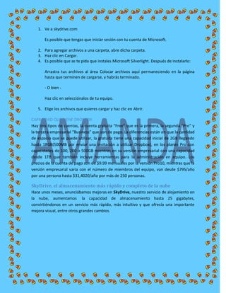 1. Ve a skydrive.com
Es posible que tengas que iniciar sesión con tu cuenta de Microsoft.
2. Para agregar archivos a una carpeta, abre dicha carpeta.
3. Haz clic en Cargar.
4. Es posible que se te pida que instales Microsoft Silverlight. Después de instalarlo:
Arrastra tus archivos al área Colocar archivos aquí permaneciendo en la página
hasta que terminen de cargarse, y habrás terminado.
- O bien -
Haz clic en selecciónalos de tu equipo.
5. Elige los archivos que quieres cargar y haz clic en Abrir.
CAPACIDAD QUE TIENE DROPBOX
Hay tres tipos de cuentas, la cuenta gratuita “Free” que es la primera, la segunda “Pro” y
la tercera empresarial “Business” que son de pago. La diferencias están en que la cantidad
de espacio que se puede utilizar, la gratuita tiene una capacidad inicial de 2GB llegando
hasta 18GB(500MB por enviar una invitación a utilizar Dropbox), en los planes Pro con
capacidades de 100, 200 o 500GB mientras en su versión empresarial con una capacidad
desde 1TB que también incluye herramientas para la administración en equipo. Los
precios de la cuenta de pago son de $9.99 mensuales por la versión Pro10, mientras que la
versión empresarial varia con el número de miembros del equipo, van desde $795/año
por una persona hasta $31,4020/año por más de 250 personas.
SkyDrive, el almacenamiento más rápido y completo de la nube
Hace unos meses, anunciábamos mejoras en SkyDrive, nuestro servicio de alojamiento en
la nube, aumentamos la capacidad de almacenamiento hasta 25 gigabytes,
convirtiéndonos en un servicio más rápido, más intuitivo y que ofrecía una importante
mejora visual, entre otros grandes cambios.
 