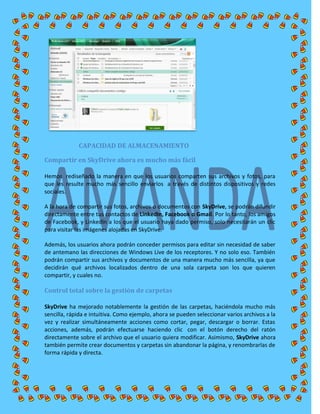 CAPACIDAD DE ALMACENAMIENTO
Compartir en SkyDrive ahora es mucho más fácil
Hemos rediseñado la manera en que los usuarios comparten sus archivos y fotos, para
que les resulte mucho más sencillo enviarlos a través de distintos dispositivos y redes
sociales.
A la hora de compartir sus fotos, archivos o documentos con SkyDrive, se podrán difundir
directamente entre tus contactos de LinkedIn, Facebook o Gmail. Por lo tanto, los amigos
de Facebook, y LinkedIn a los que el usuario haya dado permiso, solo necesitarán un clic
para visitar las imágenes alojadas en SkyDrive.
Además, los usuarios ahora podrán conceder permisos para editar sin necesidad de saber
de antemano las direcciones de Windows Live de los receptores. Y no solo eso. También
podrán compartir sus archivos y documentos de una manera mucho más sencilla, ya que
decidirán qué archivos localizados dentro de una sola carpeta son los que quieren
compartir, y cuales no.
Control total sobre la gestión de carpetas
SkyDrive ha mejorado notablemente la gestión de las carpetas, haciéndola mucho más
sencilla, rápida e intuitiva. Como ejemplo, ahora se pueden seleccionar varios archivos a la
vez y realizar simultáneamente acciones como cortar, pegar, descargar o borrar. Estas
acciones, además, podrán efectuarse haciendo clic con el botón derecho del ratón
directamente sobre el archivo que el usuario quiera modificar. Asimismo, SkyDrive ahora
también permite crear documentos y carpetas sin abandonar la página, y renombrarlas de
forma rápida y directa.
 