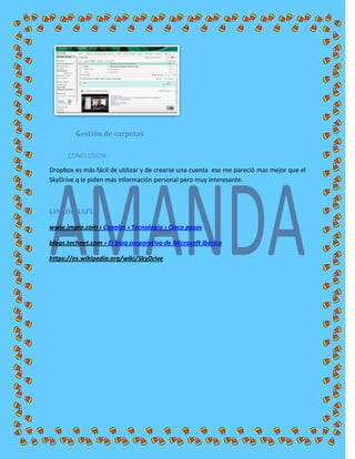 Gestión de carpetas
CONCLUSION:
Dropbox es más fácil de utilizar y de crearse una cuenta ese me pareció mas mejor que el
SkyDrive q le piden más información personal pero muy interesante.
LINCOGRAFIA
www.impre.com › Canales › Tecnología › Cinco pasos
blogs.technet.com › El blog corporativo de Microsoft Ibérica
https://es.wikipedia.org/wiki/SkyDrive
 