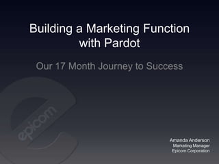 Building a Marketing Function
         with Pardot
 Our 17 Month Journey to Success




                             Amanda Anderson
                             Marketing Manager
                             Epicom Corporation
 