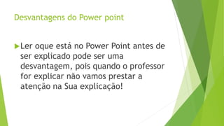 Desvantagens do Power point
Ler oque está no Power Point antes de
ser explicado pode ser uma
desvantagem, pois quando o professor
for explicar não vamos prestar a
atenção na Sua explicação!