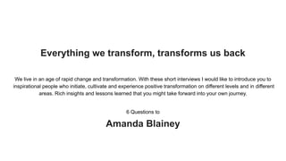 Everything we transform, transforms us back
We live in an age of rapid change and transformation. With these short interviews I would like to introduce you to
inspirational people who initiate, cultivate and experience positive transformation on different levels and in different
areas. Rich insights and lessons learned that you might take forward into your own journey.
6 Questions to
Amanda Blainey
 