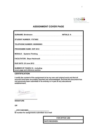 1




                      ASSIGNMENT COVER PAGE


SURNAME: Brinkmann                                        INITIALS: A

STUDENT NUMBER: 17573602

TELEPHONE NUMBER: 0828900663

PROGRAMME NAME: EDP 2012

MODULE: Systems Thinking

FACILITATOR: Steyn Heckroodt

DUE DATE: 25 June 2012

NUMBER OF PAGES:10 – including
cover page and reference section

CERTIFICATION
I certify the content of the assignment to be my own and original work and that all
sources have been accurately reported and acknowledged, and that this document has
not previously been submitted in its entirety or in part at any educational
establishment.




_________________________
SIGNATURE

OR

__6701130018085_______________________
ID number for assignments submitted via e-mail


                                                   FOR OFFICE USE
                                    DATE RECEIVED:
 