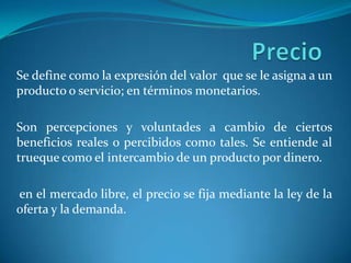 Precio Se define como la expresión del valor  que se le asigna a un producto o servicio; en términos monetarios. Son percepciones y voluntades a cambio de ciertos beneficios reales o percibidos como tales. Se entiende al trueque como el intercambio de un producto por dinero.  en el mercado libre, el precio se fija mediante la ley de la oferta y la demanda. 