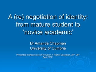 A (re) negotiation of identity:
   from mature student to
      ‘novice academic’
                 Dr Amanda Chapman
                 University of Cumbria
   Presented at Discourses of Inclusion in Higher Education, 24th -25th
                              April 2012
 