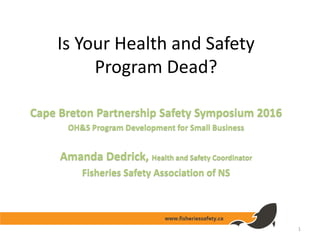 Is Your Health and Safety
Program Dead?
Cape Breton Partnership Safety Symposium 2016
OH&S Program Development for Small Business
Amanda Dedrick, Health and Safety Coordinator
Fisheries Safety Association of NS
1
 