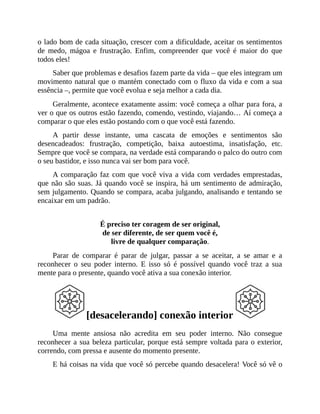 o lado bom de cada situação, crescer com a dificuldade, aceitar os sentimentos
de medo, mágoa e frustração. Enfim, compreender que você é maior do que
todos eles!
Saber que problemas e desafios fazem parte da vida – que eles integram um
movimento natural que o mantém conectado com o fluxo da vida e com a sua
essência –, permite que você evolua e seja melhor a cada dia.
Geralmente, acontece exatamente assim: você começa a olhar para fora, a
ver o que os outros estão fazendo, comendo, vestindo, viajando… Aí começa a
comparar o que eles estão postando com o que você está fazendo.
A partir desse instante, uma cascata de emoções e sentimentos são
desencadeados: frustração, competição, baixa autoestima, insatisfação, etc.
Sempre que você se compara, na verdade está comparando o palco do outro com
o seu bastidor, e isso nunca vai ser bom para você.
A comparação faz com que você viva a vida com verdades emprestadas,
que não são suas. Já quando você se inspira, há um sentimento de admiração,
sem julgamento. Quando se compara, acaba julgando, analisando e tentando se
encaixar em um padrão.
É preciso ter coragem de ser original,
de ser diferente, de ser quem você é,
livre de qualquer comparação.
Parar de comparar é parar de julgar, passar a se aceitar, a se amar e a
reconhecer o seu poder interno. E isso só é possível quando você traz a sua
mente para o presente, quando você ativa a sua conexão interior.
[desacelerando] conexão interior
Uma mente ansiosa não acredita em seu poder interno. Não consegue
reconhecer a sua beleza particular, porque está sempre voltada para o exterior,
correndo, com pressa e ausente do momento presente.
E há coisas na vida que você só percebe quando desacelera! Você só vê o
 