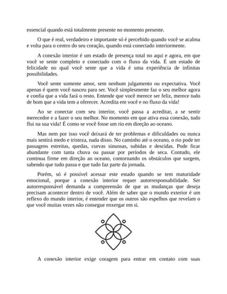 essencial quando está totalmente presente no momento presente.
O que é real, verdadeiro e importante só é percebido quando você se acalma
e volta para o centro do seu coração, quando está conectado interiormente.
A conexão interior é um estado de presença total no aqui e agora, em que
você se sente completo e conectado com o fluxo da vida. É um estado de
felicidade no qual você sente que a vida é uma experiência de infinitas
possibilidades.
Você sente somente amor, sem nenhum julgamento ou expectativa. Você
apenas é quem você nasceu para ser. Você simplesmente faz o seu melhor agora
e confia que a vida fará o resto. Entende que você merece ser feliz, merece tudo
de bom que a vida tem a oferecer. Acredita em você e no fluxo da vida!
Ao se conectar com seu interior, você passa a acreditar, a se sentir
merecedor e a fazer o seu melhor. No momento em que ativa essa conexão, tudo
flui na sua vida! É como se você fosse um rio em direção ao oceano.
Mas nem por isso você deixará de ter problemas e dificuldades ou nunca
mais sentirá medo e tristeza, nada disso. No caminho até o oceano, o rio pode ter
passagens estreitas, quedas, curvas sinuosas, subidas e descidas. Pode ficar
abundante com tanta chuva ou passar por períodos de seca. Contudo, ele
continua firme em direção ao oceano, contornando os obstáculos que surgem,
sabendo que tudo passa e que tudo faz parte da jornada.
Porém, só é possível acessar este estado quando se tem maturidade
emocional, porque a conexão interior requer autorresponsabilidade. Ser
autorresponsável demanda a compreensão de que as mudanças que deseja
precisam acontecer dentro de você. Além de saber que o mundo exterior é um
reflexo do mundo interior, é entender que os outros são espelhos que revelam o
que você muitas vezes não consegue enxergar em si.
A conexão interior exige coragem para entrar em contato com suas
 