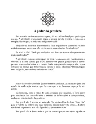 o poder da gentileza
Em uma das minhas recentes viagens, fui ao café do hotel para pedir água
quente. A atendente prontamente pegou a minha garrafa térmica e começou a
completá-la de água, usando uma máquina de café.
Enquanto eu esperava, ela começou a ficar impaciente e comentou: “Como
está demorando, parece que não enche nunca, essa máquina é muito lenta”.
Eu sorri e falei: “Será que a máquina está lenta ou somos nós que estamos
muito acelerados?”
A atendente captou a mensagem na hora e começou a rir. Continuamos a
conversa e ela me contou que estava sempre com pressa, parecia que as outras
pessoas eram muito lentas, e o quanto havia sido grosseira naquele dia com o
cobrador do ônibus que demorou para lhe dar o troco. Ela disse: “Depois fiquei
com vergonha, era como se eu fosse um trator”.
Você também já se sentiu assim?
Pois é isso o que acontece quando estamos ansiosos. A ansiedade gera um
estado de aceleração interna, que faz com que o ser humano esqueça de ser
gentil.
Infelizmente, com o ritmo de vida acelerado que levamos, o corre-corre
para tentarmos dar conta de tudo, o excesso de informações e compromissos,
acabamos nos afastando da gentileza.
Ser gentil não é apenas ser educado. Vai muito além de dizer “bom dia”
para o vizinho ou ceder o seu lugar para uma pessoa mais velha sentar… É claro
que isso é importante, mas não é gentileza, apenas educação.
Ser gentil não é fazer tudo o que os outros querem ou tentar agradar o
 
