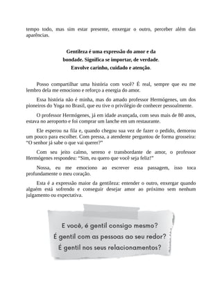 tempo todo, mas sim estar presente, enxergar o outro, perceber além das
aparências.
Gentileza é uma expressão do amor e da
bondade. Significa se importar, de verdade.
Envolve carinho, cuidado e atenção.
Posso compartilhar uma história com você? É real, sempre que eu me
lembro dela me emociono e reforço a energia do amor.
Essa história não é minha, mas do amado professor Hermógenes, um dos
pioneiros do Yoga no Brasil, que eu tive o privilégio de conhecer pessoalmente.
O professor Hermógenes, já em idade avançada, com seus mais de 80 anos,
estava no aeroporto e foi comprar um lanche em um restaurante.
Ele esperou na fila e, quando chegou sua vez de fazer o pedido, demorou
um pouco para escolher. Com pressa, a atendente perguntou de forma grosseira:
“O senhor já sabe o que vai querer?”
Com seu jeito calmo, sereno e transbordante de amor, o professor
Hermógenes respondeu: “Sim, eu quero que você seja feliz!”
Nossa, eu me emociono ao escrever essa passagem, isso toca
profundamente o meu coração.
Esta é a expressão maior da gentileza: entender o outro, enxergar quando
alguém está sofrendo e conseguir desejar amor ao próximo sem nenhum
julgamento ou expectativa.
 