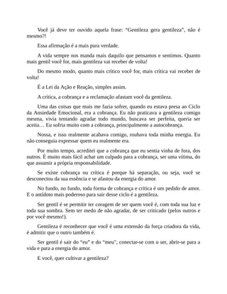 Você já deve ter ouvido aquela frase: “Gentileza gera gentileza”, não é
mesmo?!
Essa afirmação é a mais pura verdade.
A vida sempre nos manda mais daquilo que pensamos e sentimos. Quanto
mais gentil você for, mais gentileza vai receber de volta!
Do mesmo modo, quanto mais crítico você for, mais crítica vai receber de
volta!
É a Lei da Ação e Reação, simples assim.
A crítica, a cobrança e a reclamação afastam você da gentileza.
Uma das coisas que mais me fazia sofrer, quando eu estava presa ao Ciclo
da Ansiedade Emocional, era a cobrança. Eu não praticava a gentileza comigo
mesma, vivia tentando agradar todo mundo, buscava ser perfeita, queria ser
aceita… Eu sofria muito com a cobrança, principalmente a autocobrança.
Nossa, e isso realmente acabava comigo, roubava toda minha energia. Eu
não conseguia expressar quem eu realmente era.
Por muito tempo, acreditei que a cobrança que eu sentia vinha de fora, dos
outros. É muito mais fácil achar um culpado para a cobrança, ser uma vítima, do
que assumir a própria responsabilidade.
Se existe cobrança ou crítica é porque há separação, ou seja, você se
desconectou da sua essência e se afastou da energia do amor.
No fundo, no fundo, toda forma de cobrança e crítica é um pedido de amor.
E o antídoto mais poderoso para sair desse ciclo é a gentileza.
Ser gentil é se permitir ter coragem de ser quem você é, com toda sua luz e
toda sua sombra. Sem ter medo de não agradar, de ser criticado (pelos outros e
por você mesmo!).
Gentileza é reconhecer que você é uma extensão da força criadora da vida,
é admitir que o outro também é.
Ser gentil é sair do “eu” e do “meu", conectar-se com o ser, abrir-se para a
vida e para a energia do amor.
E você, quer cultivar a gentileza?
 