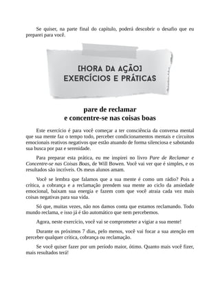 Se quiser, na parte final do capítulo, poderá descobrir o desafio que eu
preparei para você.
pare de reclamar
e concentre-se nas coisas boas
Este exercício é para você começar a ter consciência da conversa mental
que sua mente faz o tempo todo, perceber condicionamentos mentais e circuitos
emocionais reativos negativos que estão atuando de forma silenciosa e sabotando
sua busca por paz e serenidade.
Para preparar esta prática, eu me inspirei no livro Pare de Reclamar e
Concentre-se nas Coisas Boas, de Will Bowen. Você vai ver que é simples, e os
resultados são incríveis. Os meus alunos amam.
Você se lembra que falamos que a sua mente é como um rádio? Pois a
crítica, a cobrança e a reclamação prendem sua mente ao ciclo da ansiedade
emocional, baixam sua energia e fazem com que você atraia cada vez mais
coisas negativas para sua vida.
Só que, muitas vezes, não nos damos conta que estamos reclamando. Todo
mundo reclama, e isso já é tão automático que nem percebemos.
Agora, neste exercício, você vai se comprometer a vigiar a sua mente!
Durante os próximos 7 dias, pelo menos, você vai focar a sua atenção em
perceber qualquer crítica, cobrança ou reclamação.
Se você quiser fazer por um período maior, ótimo. Quanto mais você fizer,
mais resultados terá!
 