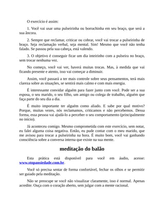 O exercício é assim:
1. Você vai usar uma pulseirinha ou borrachinha em seu braço, que será a
sua âncora.
2. Sempre que reclamar, criticar ou cobrar, você vai trocar a pulseirinha de
braço. Seja reclamação verbal, seja mental. Sim! Mesmo que você não tenha
falado. Se passou pela sua cabeça, está valendo.
3. O objetivo é conseguir ficar um dia inteirinho com a pulseira no braço,
sem trocar nenhuma vez.
No começo, você vai ver, haverá muitas trocas. Mas, à medida que vai
ficando presente e atento, isso vai começar a diminuir.
Assim, você passará a ter mais controle sobre seus pensamentos, terá mais
clareza sobre as situações, se sentirá mais calmo e com mais energia.
É interessante convidar alguém para fazer junto com você. Pode ser a sua
esposa, o seu marido, o seu filho, um amigo ou colega de trabalho, alguém que
faça parte do seu dia a dia.
É muito importante ter alguém como aliado. E sabe por qual motivo?
Porque, muitas vezes, nós reclamamos, criticamos e não percebemos. Dessa
forma, essa pessoa vai ajudá-lo a perceber o seu comportamento (principalmente
no início).
Já aconteceu comigo. Mesmo comprometida com este exercício, sem notar,
eu falei alguma coisa negativa. Então, eu pude contar com o meu marido, que
me avisou para trocar a pulseirinha na hora. É muito bom, você vai ganhando
consciência sobre a conversa interna que existe na sua mente.
meditação do balão
Esta prática está disponível para você em áudio, acesse:
www.stopansiedade.com.br.
Você só precisa sentar de forma confortável, fechar os olhos e se permitir
ser guiado pela meditação.
Não se preocupe se você não visualizar claramente, isso é normal. Apenas
acredite. Ouça com o coração aberto, sem julgar com a mente racional.
 