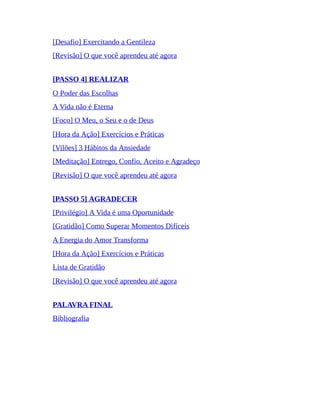 [Desafio] Exercitando a Gentileza
[Revisão] O que você aprendeu até agora
[PASSO 4] REALIZAR
O Poder das Escolhas
A Vida não é Eterna
[Foco] O Meu, o Seu e o de Deus
[Hora da Ação] Exercícios e Práticas
[Vilões] 3 Hábitos da Ansiedade
[Meditação] Entrego, Confio, Aceito e Agradeço
[Revisão] O que você aprendeu até agora
[PASSO 5] AGRADECER
[Privilégio] A Vida é uma Oportunidade
[Gratidão] Como Superar Momentos Difíceis
A Energia do Amor Transforma
[Hora da Ação] Exercícios e Práticas
Lista de Gratidão
[Revisão] O que você aprendeu até agora
PALAVRA FINAL
Bibliografia
 